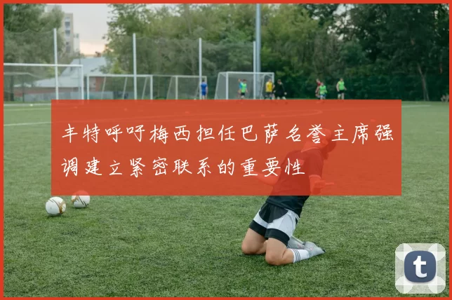 丰特呼吁梅西担任巴萨名誉主席强调建立紧密联系的重要性
