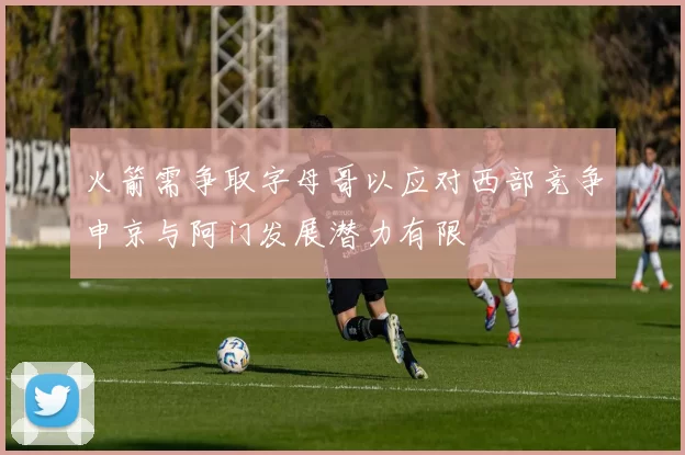 火箭需争取字母哥以应对西部竞争申京与阿门发展潜力有限