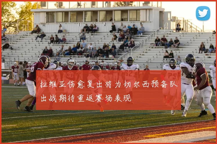 拉维亚伤愈复出将为切尔西预备队出战期待重返赛场表现