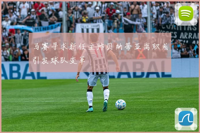 马赛寻求新任主帅贝纳蒂亚离职或引发球队变革