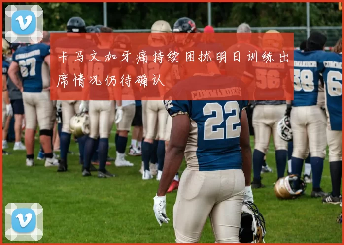 卡马文加牙痛持续困扰明日训练出席情况仍待确认