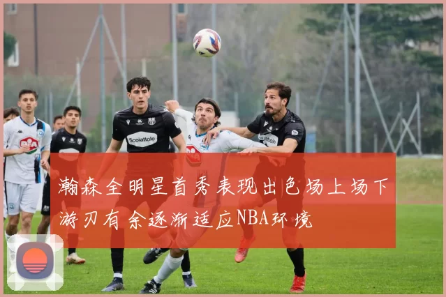 瀚森全明星首秀表现出色场上场下游刃有余逐渐适应NBA环境