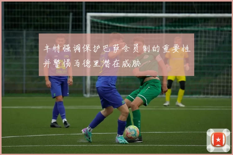 丰特强调保护巴萨会员制的重要性并警惕马德里潜在威胁