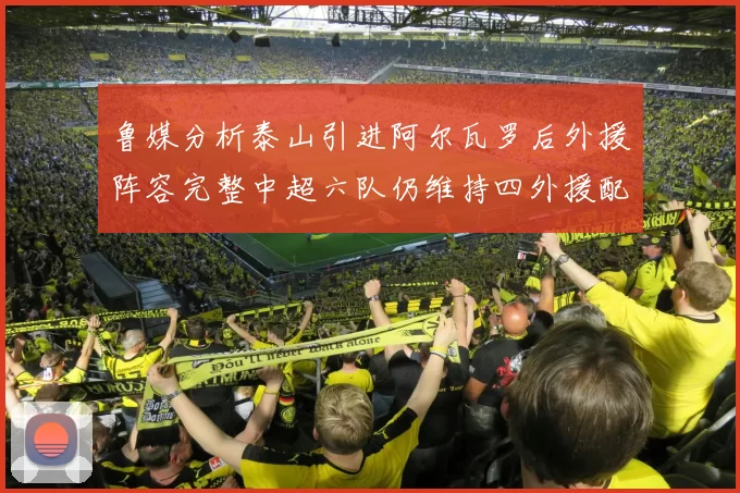鲁媒分析泰山引进阿尔瓦罗后外援阵容完整中超六队仍维持四外援配置