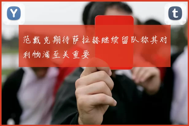 范戴克期待萨拉赫继续留队称其对利物浦至关重要