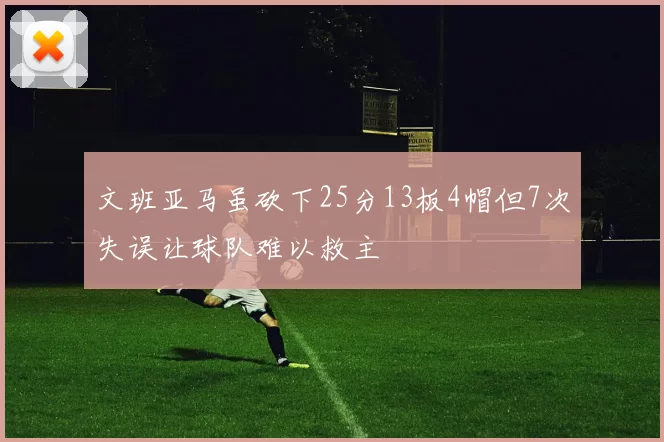 文班亚马虽砍下25分13板4帽但7次失误让球队难以救主