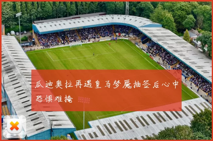 瓜迪奥拉再遇皇马梦魇抽签后心中恐惧难掩