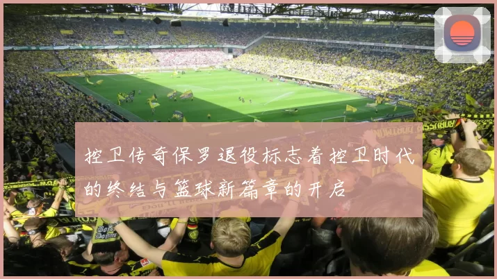 控卫传奇保罗退役标志着控卫时代的终结与篮球新篇章的开启