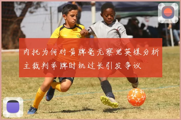 内托为何对黄牌毫无察觉英媒分析主裁判举牌时机过长引发争议