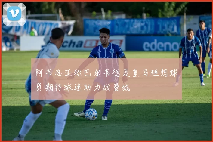 阿韦洛亚称巴尔韦德是皇马理想球员期待球迷助力战曼城
