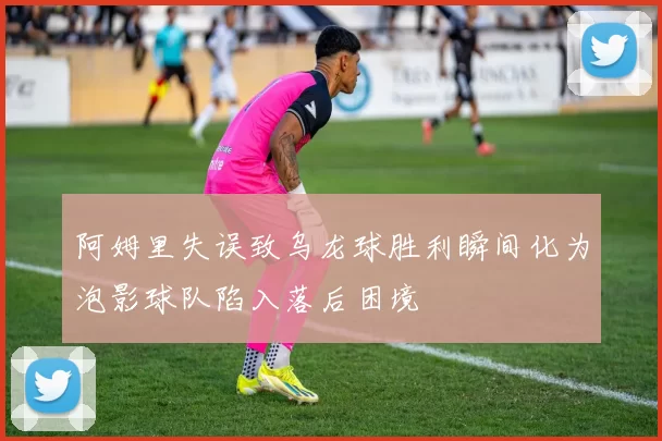 阿姆里失误致乌龙球胜利瞬间化为泡影球队陷入落后困境