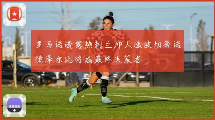 罗马诺透露热刺主帅人选波切蒂诺德泽尔比将成最终决策者