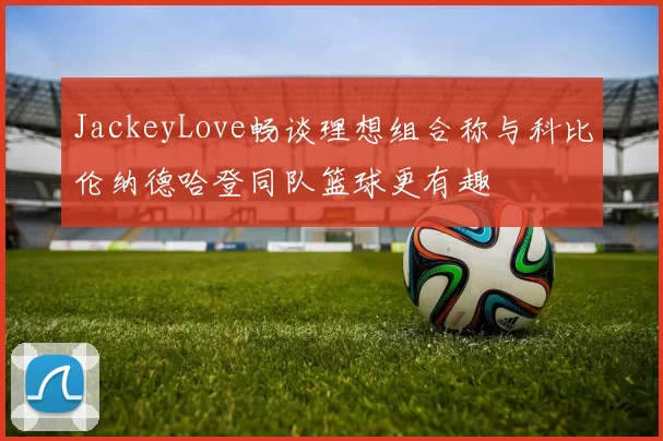 JackeyLove畅谈理想组合称与科比伦纳德哈登同队篮球更有趣