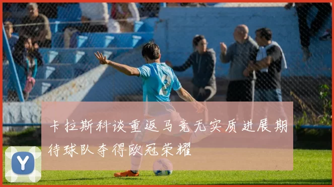 卡拉斯科谈重返马竞无实质进展期待球队夺得欧冠荣耀