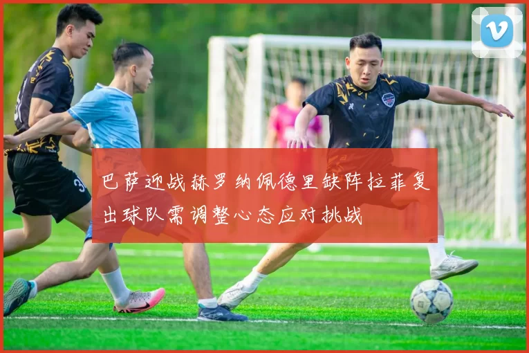 巴萨迎战赫罗纳佩德里缺阵拉菲复出球队需调整心态应对挑战