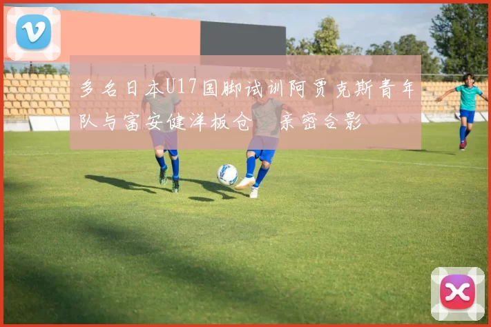 多名日本U17国脚试训阿贾克斯青年队与富安健洋板仓滉亲密合影