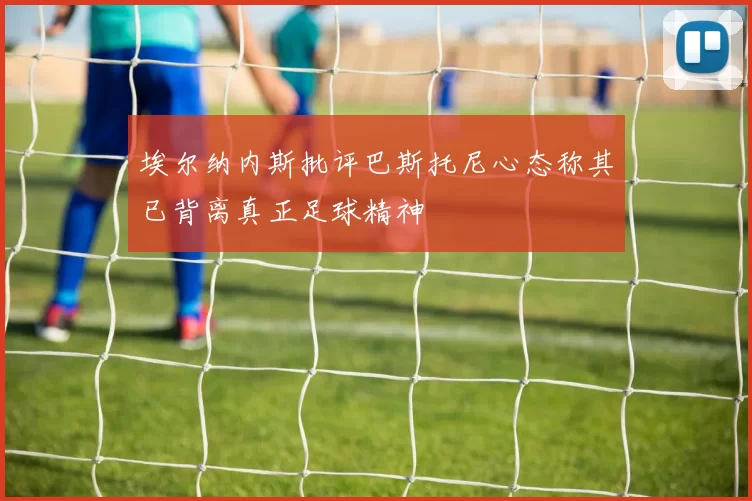 埃尔纳内斯批评巴斯托尼心态称其已背离真正足球精神