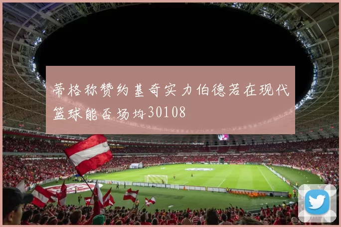 蒂格称赞约基奇实力伯德若在现代篮球能否场均30108
