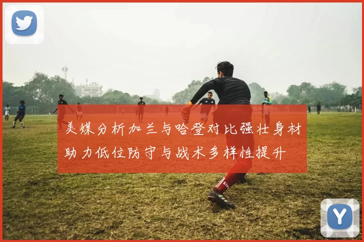 美媒分析加兰与哈登对比强壮身材助力低位防守与战术多样性提升