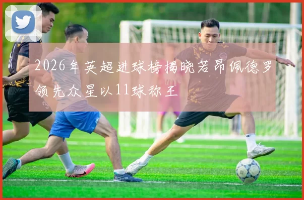 2026年英超进球榜揭晓若昂佩德罗领先众星以11球称王