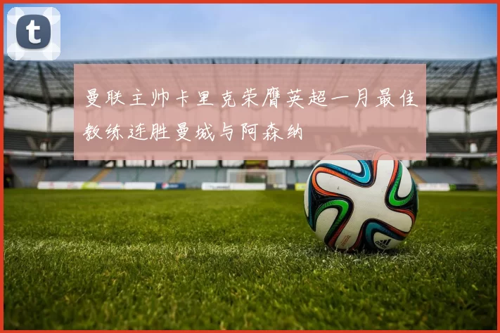 曼联主帅卡里克荣膺英超一月最佳教练连胜曼城与阿森纳