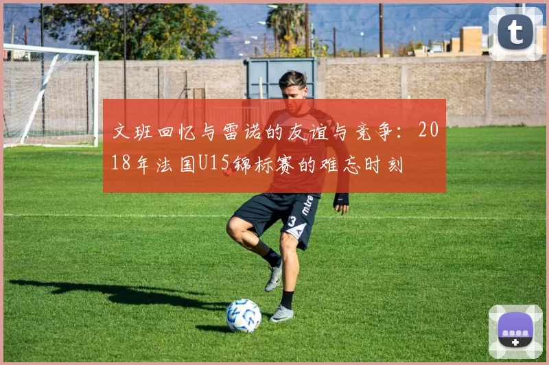 文班回忆与雷诺的友谊与竞争：2018年法国U15锦标赛的难忘时刻