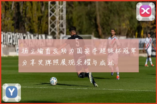 杨立瑜首发助力国安夺超级杯冠军分享奖牌照展现荣耀与成就