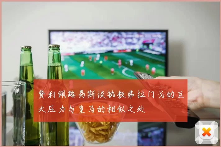 费利佩路易斯谈执教弗拉门戈的巨大压力与皇马的相似之处